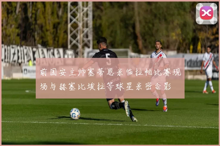 前国安主帅塞蒂恩亲临拉帕比赛现场与赫塞比埃拉等球星亲密合影