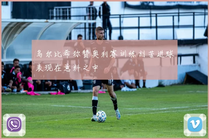 乌尔比希称赞奥利赛训练刻苦进球表现在意料之中