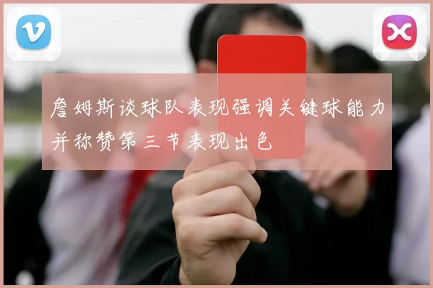 詹姆斯谈球队表现强调关键球能力并称赞第三节表现出色