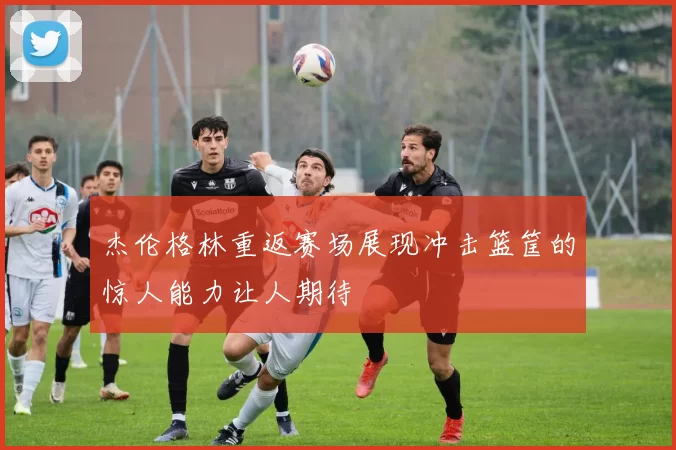 杰伦格林重返赛场展现冲击篮筐的惊人能力让人期待