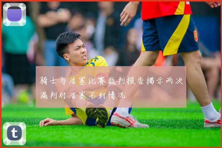 骑士与活塞比赛裁判报告揭示两次漏判对活塞不利情况