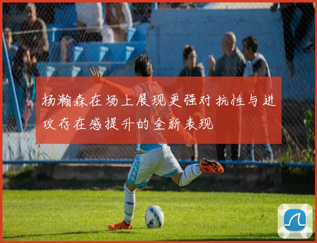 杨瀚森在场上展现更强对抗性与进攻存在感提升的全新表现