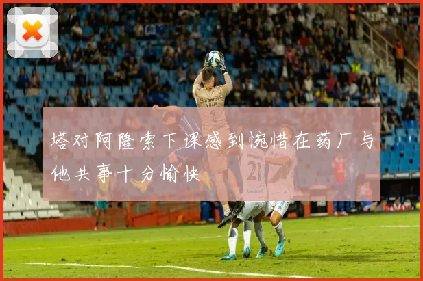 塔对阿隆索下课感到惋惜在药厂与他共事十分愉快
