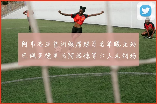 阿韦洛亚首训缺席球员名单曝光姆巴佩罗德里戈阿诺德等六人未到场