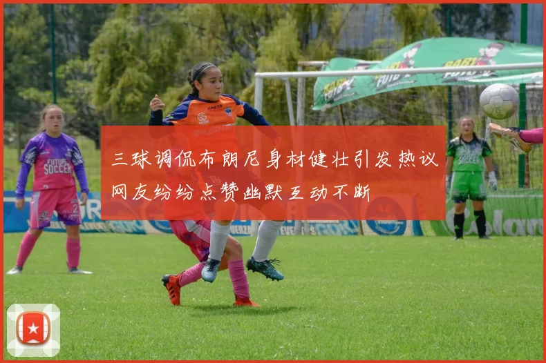 三球调侃布朗尼身材健壮引发热议网友纷纷点赞幽默互动不断
