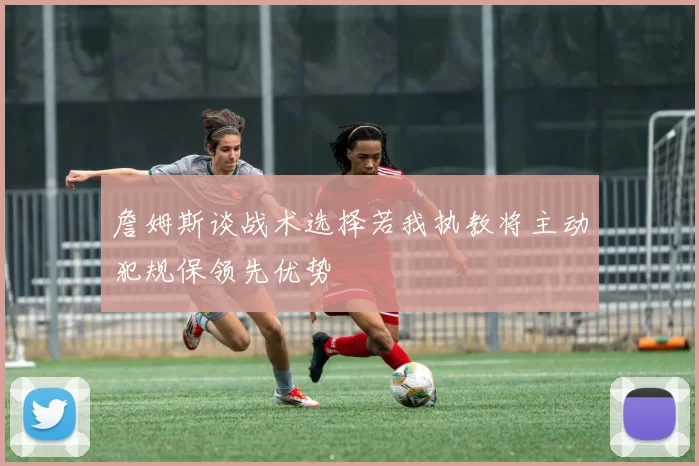 詹姆斯谈战术选择若我执教将主动犯规保领先优势
